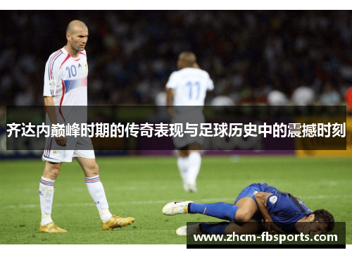 齐达内巅峰时期的传奇表现与足球历史中的震撼时刻 齐达内巅峰时期的传奇表现与足球历史中的震撼时刻