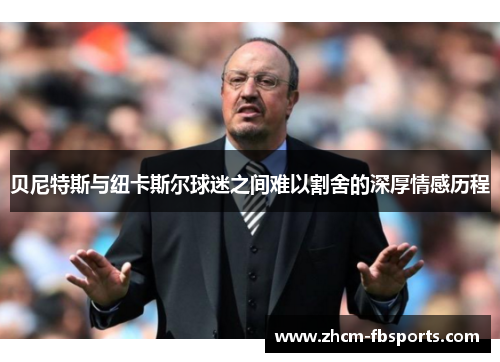 贝尼特斯与纽卡斯尔球迷之间难以割舍的深厚情感历程