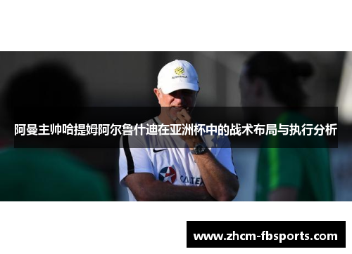 阿曼主帅哈提姆阿尔鲁什迪在亚洲杯中的战术布局与执行分析
