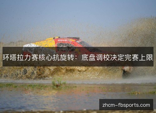 环塔拉力赛核心抗旋转:底盘调校决定完赛上限 环塔拉力赛核心抗旋转:底盘调校决定完赛上限